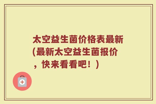 太空益生菌价格表新(新太空益生菌报价,快来看看吧!) 太空益生菌价格表新(新太空益生菌报价,快来看看吧!)