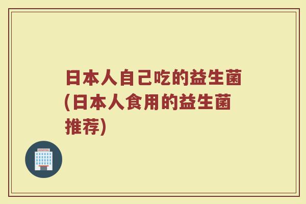 日本人自己吃的益生菌(日本人食用的益生菌推荐)