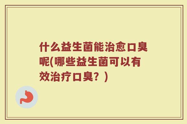 什么益生菌能治愈口臭呢(哪些益生菌可以有效治疗口臭?)