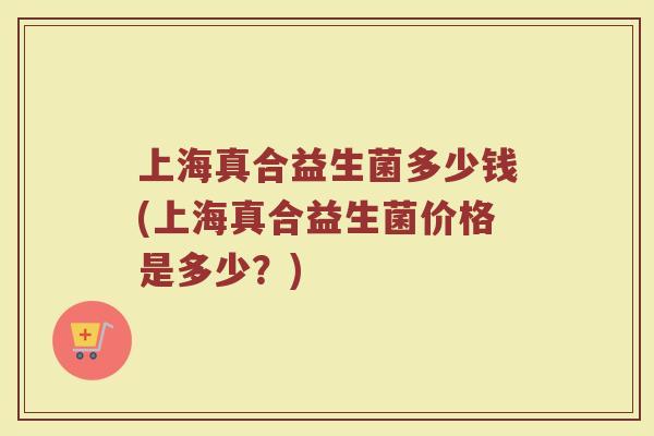 上海真合益生菌多少钱(上海真合益生菌价格是多少?)