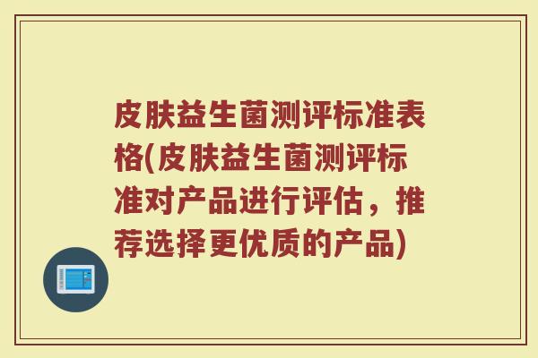 皮肤益生菌测评标准表格(皮肤益生菌测评标准对产品进行评估，推荐选择更优质的产品)