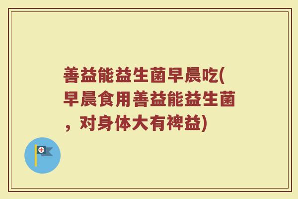 善益能益生菌早晨吃(早晨食用善益能益生菌,对身体大有裨益) 善益能益生菌早晨吃(早晨食用善益能益生菌,对身体大有裨益)
