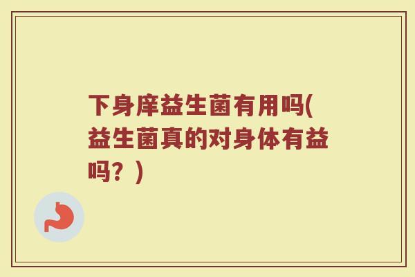 下身庠益生菌有用吗(益生菌真的对身体有益吗?)