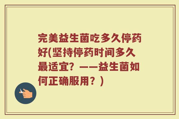 完美益生菌吃多久停药好(坚持停药时间多久最适宜?——益生菌如何正确服用?)