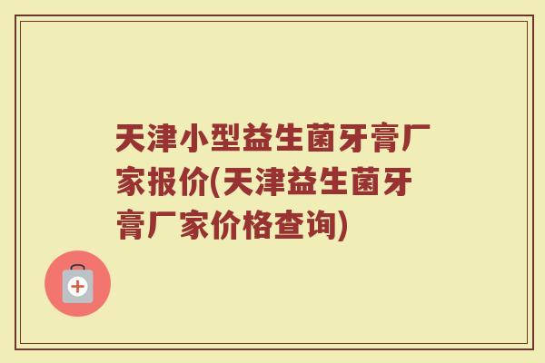 天津小型益生菌牙膏厂家报价(天津益生菌牙膏厂家价格查询)