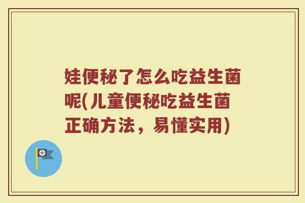 娃便秘了怎么吃益生菌呢(儿童便秘吃益生菌正确方法,易懂实用)
