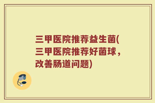 三甲医院推荐益生菌(三甲医院推荐好菌球,改善肠道问题)