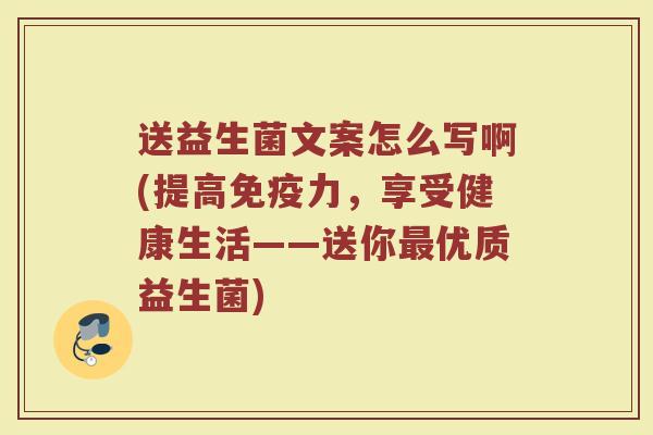 送益生菌文案怎么写啊(提高免疫力，享受健康生活——送你最优质益生菌)