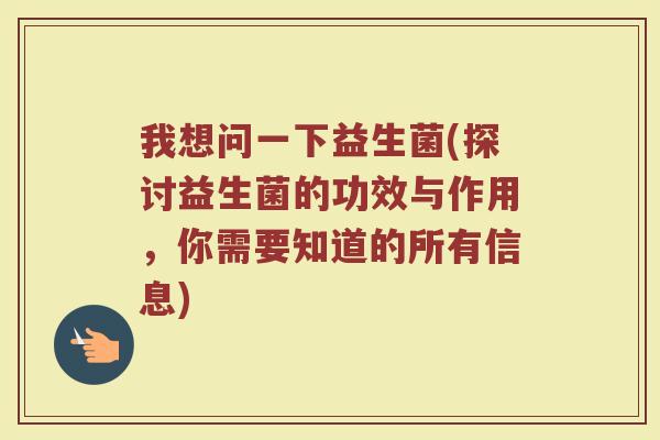 我想问一下益生菌(探讨益生菌的功效与作用,你需要知道的所有信息)
