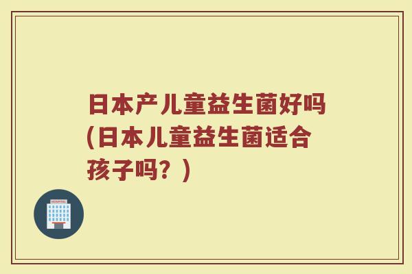 日本产儿童益生菌好吗(日本儿童益生菌适合孩子吗?)