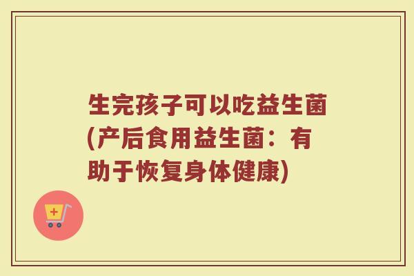 生完孩子可以吃益生菌(产后食用益生菌:有助于恢复身体健康)