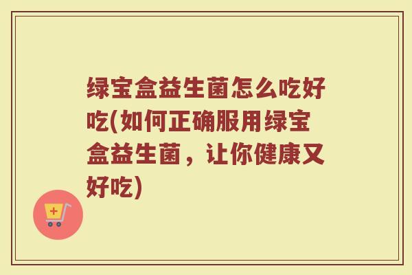 绿宝盒益生菌怎么吃好吃(如何正确服用绿宝盒益生菌,让你健康又好吃)