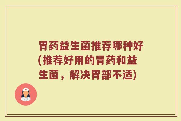 胃药益生菌推荐哪种好(推荐好用的胃药和益生菌,解决胃部不适)