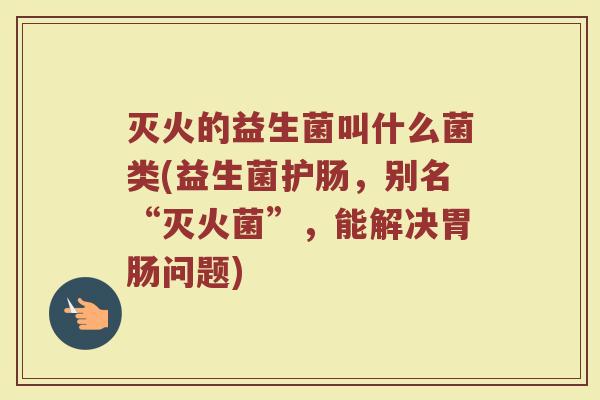 灭火的益生菌叫什么菌类(益生菌护肠,别名“灭火菌”,能解决胃肠问题)