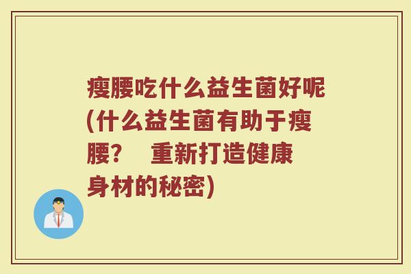 瘦腰吃什么益生菌好呢(什么益生菌有助于瘦腰? 重新打造健康身材的秘密)