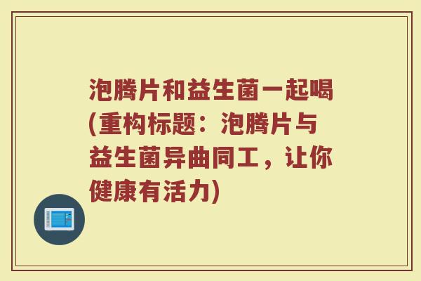 泡腾片和益生菌一起喝(重构标题:泡腾片与益生菌异曲同工,让你健康有活力)