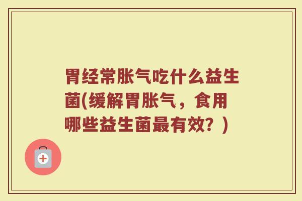 胃经常胀气吃什么益生菌(缓解胃胀气，食用哪些益生菌最有效？)