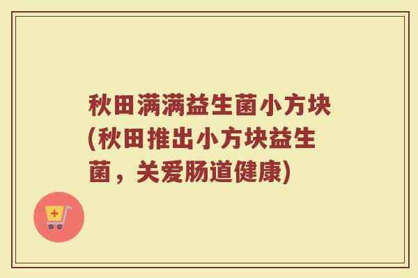 秋田满满益生菌小方块(秋田推出小方块益生菌,关爱肠道健康)