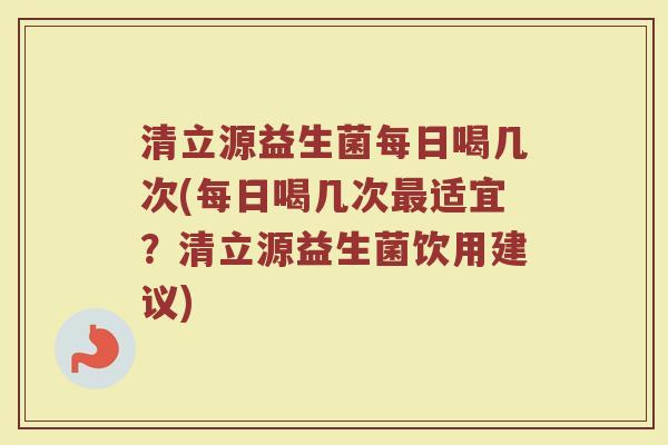 清立源益生菌每日喝几次(每日喝几次最适宜?清立源益生菌饮用建议)