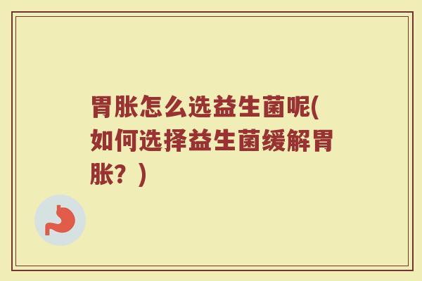 胃胀怎么选益生菌呢(如何选择益生菌缓解胃胀?) 胃胀怎么选益生菌呢(如何选择益生菌缓解胃胀?)