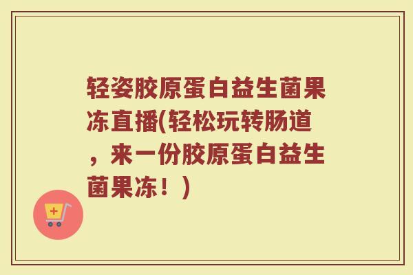 轻姿胶原蛋白益生菌果冻直播(轻松玩转肠道,来一份胶原蛋白益生菌果冻!)