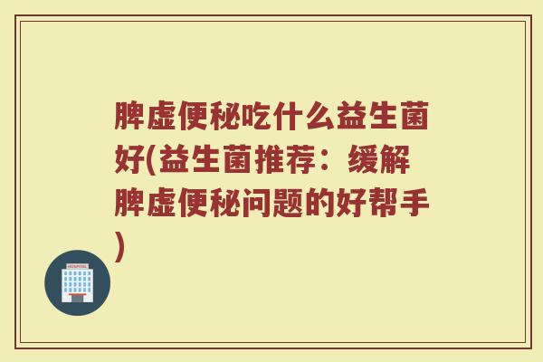 脾虚吃什么益生菌好(益生菌推荐:缓解脾虚问题的好帮手) 脾虚吃什么益生菌好(益生菌推荐:缓解脾虚问题的好帮手)