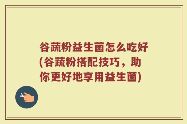 谷蔬粉益生菌怎么吃好(谷蔬粉搭配技巧,助你更好地享用益生菌)