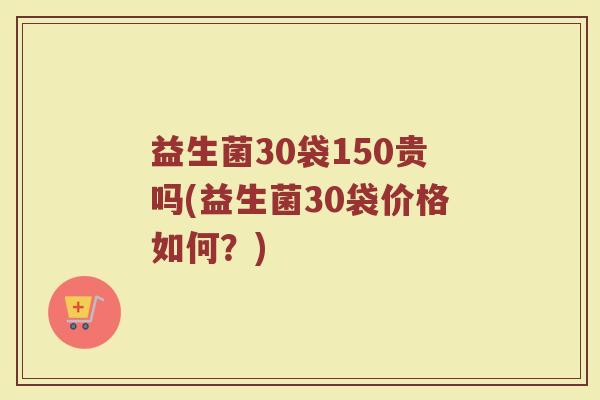 益生菌30袋150贵吗(益生菌30袋价格如何?)