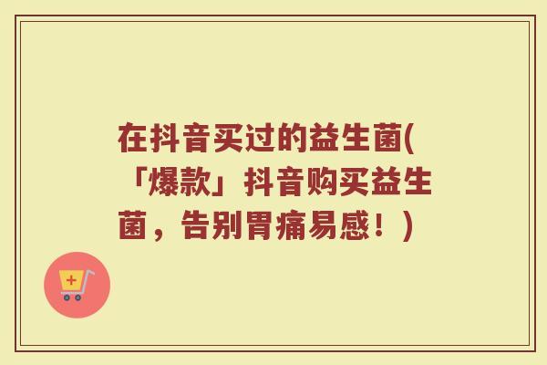 在抖音买过的益生菌(「爆款」抖音购买益生菌，告别胃痛易感！)