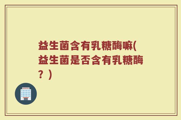 益生菌含有乳糖酶嘛(益生菌是否含有乳糖酶?) 益生菌含有乳糖酶嘛(益生菌是否含有乳糖酶?)