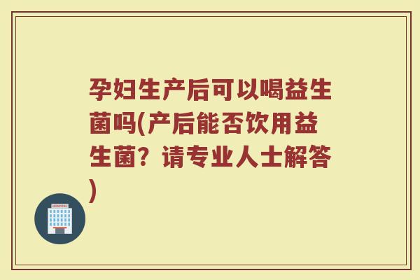孕妇生产后可以喝益生菌吗(产后能否饮用益生菌?请专业人士解答)