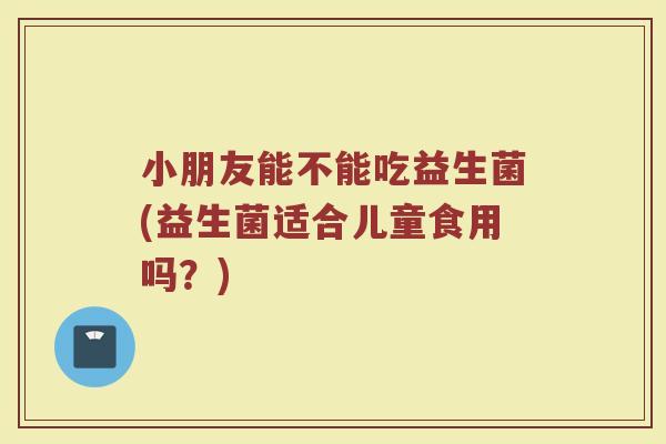 小朋友能不能吃益生菌(益生菌适合儿童食用吗？)