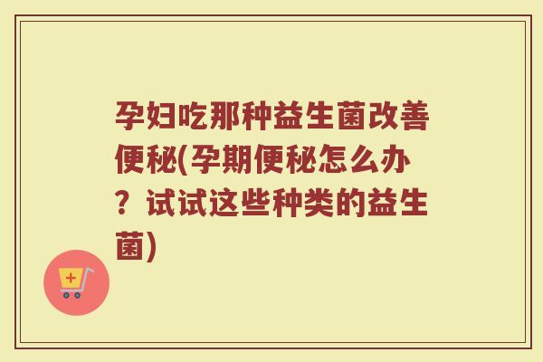 孕妇吃那种益生菌改善(孕期怎么办?试试这些种类的益生菌) 孕妇吃那种益生菌改善(孕期怎么办?试试这些种类的益生菌)