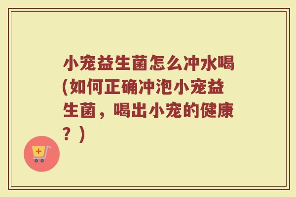 小宠益生菌怎么冲水喝(如何正确冲泡小宠益生菌,喝出小宠的健康?)