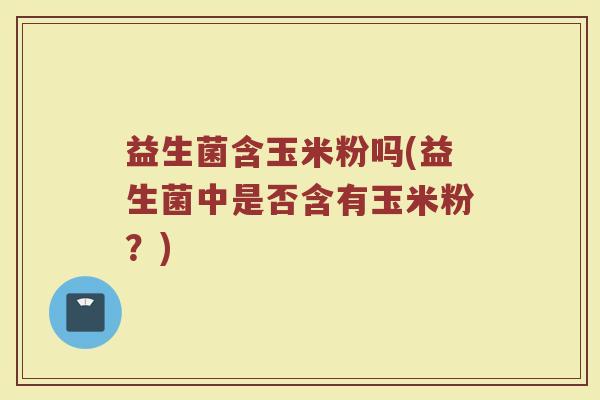 益生菌含玉米粉吗(益生菌中是否含有玉米粉？)