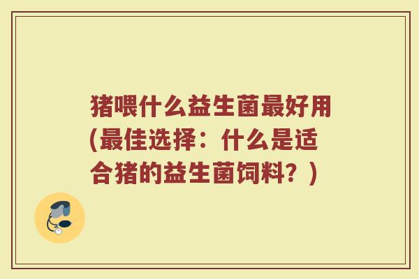 猪喂什么益生菌最好用(最佳选择：什么是适合猪的益生菌饲料？)