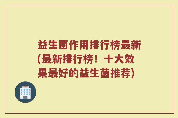 益生菌作用排行榜最新(最新排行榜!十大效果最好的益生菌推荐)