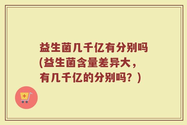 益生菌几千亿有分别吗(益生菌含量差异大,有几千亿的分别吗?)