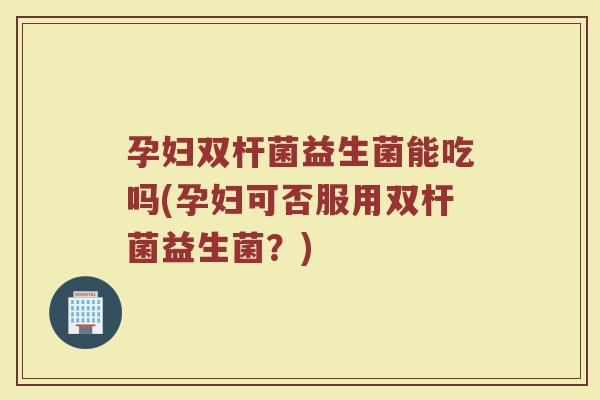 孕妇双杆菌益生菌能吃吗(孕妇可否服用双杆菌益生菌？)