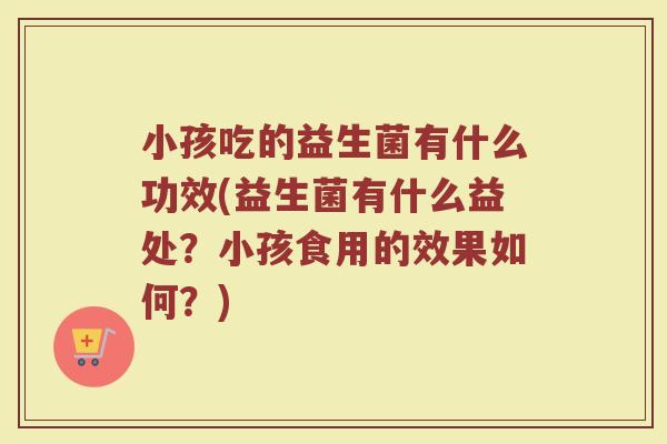 小孩吃的益生菌有什么功效(益生菌有什么益处?小孩食用的效果如何?)