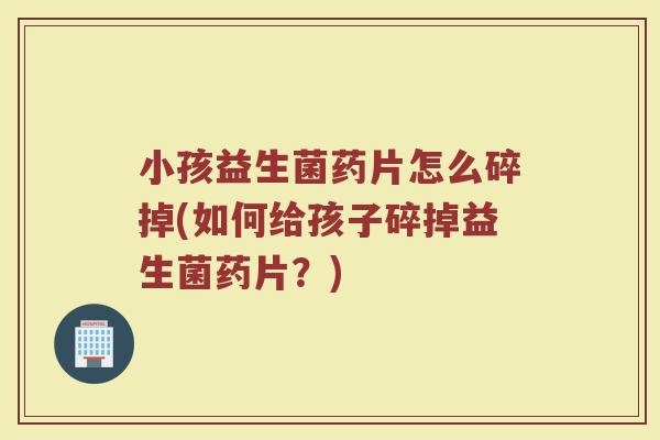 小孩益生菌药片怎么碎掉(如何给孩子碎掉益生菌药片?)