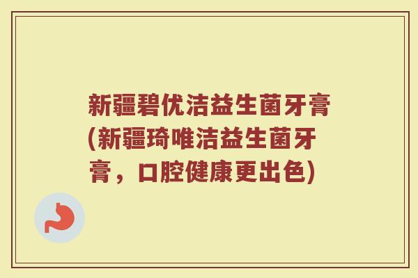 新疆碧优洁益生菌牙膏(新疆琦唯洁益生菌牙膏,口腔健康更出色)