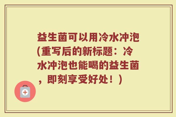益生菌可以用冷水冲泡(重写后的新标题:冷水冲泡也能喝的益生菌,即刻享受好处!) 益生菌可以用冷水冲泡(重写后的新标题:冷水冲泡也能喝的益生菌,即刻享受好处!)