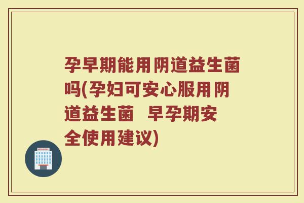 孕早期能用阴道益生菌吗(孕妇可安心服用阴道益生菌 早孕期安全使用建议)