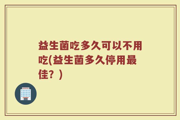 益生菌吃多久可以不用吃(益生菌多久停用最佳?)