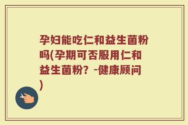 孕妇能吃仁和益生菌粉吗(孕期可否服用仁和益生菌粉?-健康顾问)