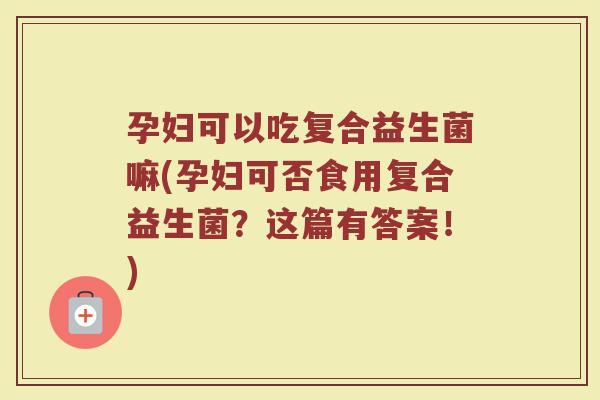 孕妇可以吃复合益生菌嘛(孕妇可否食用复合益生菌?这篇有答案!)