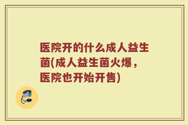 医院开的什么成人益生菌(成人益生菌火爆，医院也开始开售)