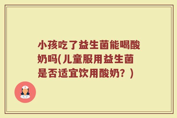 小孩吃了益生菌能喝酸奶吗(儿童服用益生菌是否适宜饮用酸奶？)