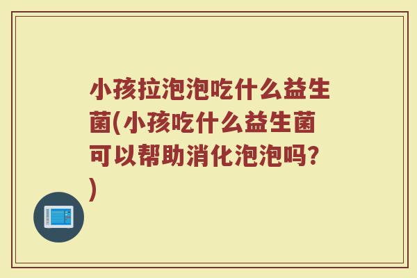 小孩拉泡泡吃什么益生菌(小孩吃什么益生菌可以帮助消化泡泡吗?)